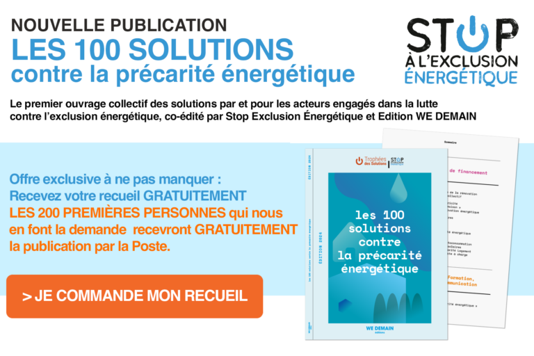 Les 100 solutions contre la précarité énergétique Le premier ouvrage collectif des solutions par et pour les acteurs engagés dans la lutte contre l’exclusion énergétique, co-édité par Stop Exclusion Énergétique et Edition WE DEMAIN Les 100 solutions contre la précarité énergétique Le premier ouvrage collectif des solutions par et pour les acteurs engagés dans la lutte contre l’exclusion énergétique, co-édité par Stop Exclusion Énergétique et Edition WE DEMAIN